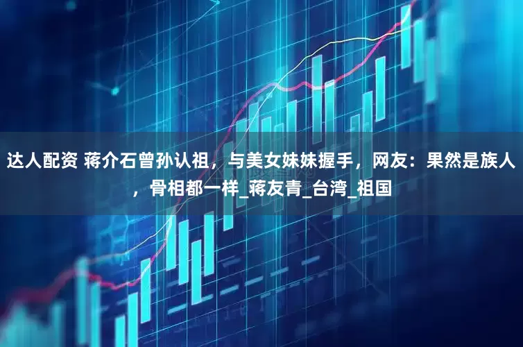 达人配资 蒋介石曾孙认祖，与美女妹妹握手，网友：果然是族人，骨相都一样_蒋友青_台湾_祖国