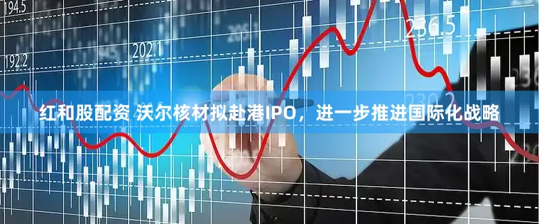 红和股配资 沃尔核材拟赴港IPO，进一步推进国际化战略