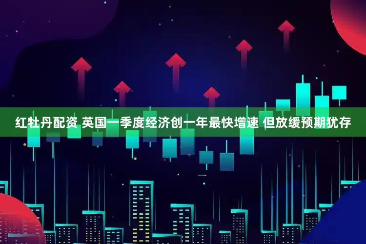红牡丹配资 英国一季度经济创一年最快增速 但放缓预期犹存