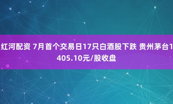 红河配资 7月首个交易日17只白酒股下跌 贵州茅台1405.10元/股收盘