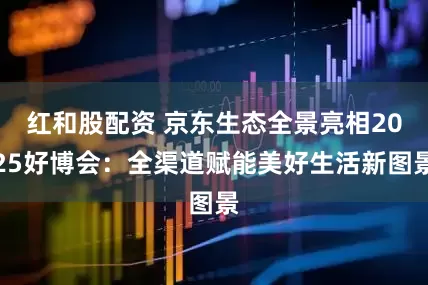 红和股配资 京东生态全景亮相2025好博会：全渠道赋能美好生活新图景