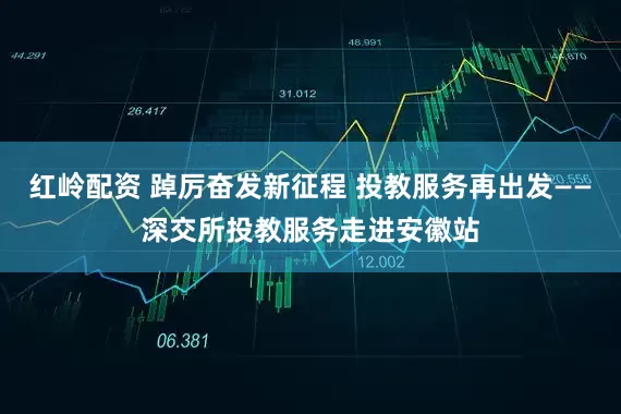 红岭配资 踔厉奋发新征程 投教服务再出发——深交所投教服务走进安徽站