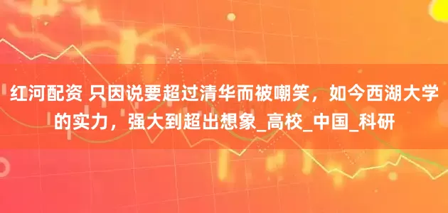 红河配资 只因说要超过清华而被嘲笑，如今西湖大学的实力，强大到超出想象_高校_中国_科研