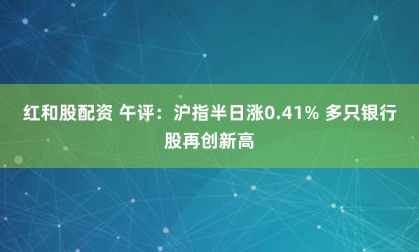 红和股配资 午评：沪指半日涨0.41% 多只银行股再创新高