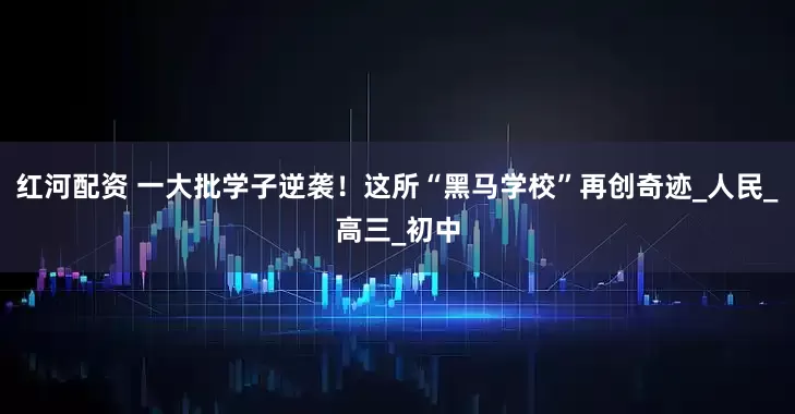 红河配资 一大批学子逆袭！这所“黑马学校”再创奇迹_人民_高三_初中