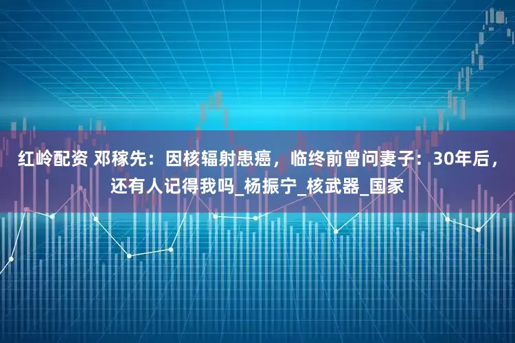 红岭配资 邓稼先：因核辐射患癌，临终前曾问妻子：30年后，还有人记得我吗_杨振宁_核武器_国家