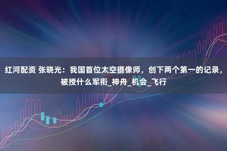 红河配资 张晓光：我国首位太空摄像师，创下两个第一的记录，被授什么军衔_神舟_机会_飞行