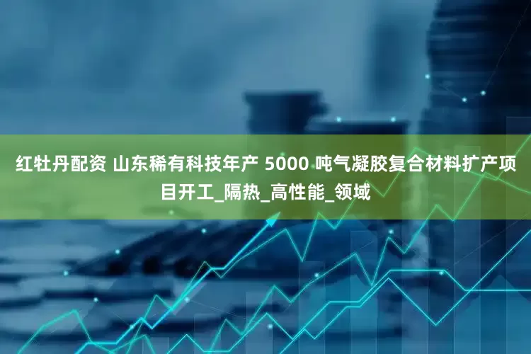 红牡丹配资 山东稀有科技年产 5000 吨气凝胶复合材料扩产项目开工_隔热_高性能_领域