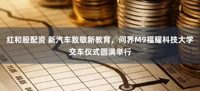 红和股配资 新汽车致敬新教育，问界M9福耀科技大学交车仪式圆满举行