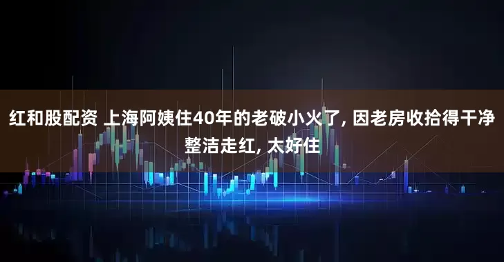 红和股配资 上海阿姨住40年的老破小火了, 因老房收拾得干净整洁走红, 太好住
