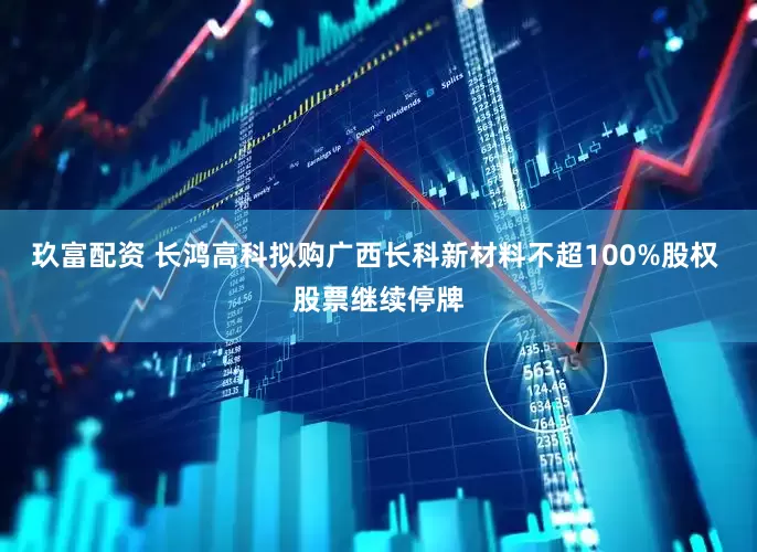 玖富配资 长鸿高科拟购广西长科新材料不超100%股权 股票继续停牌