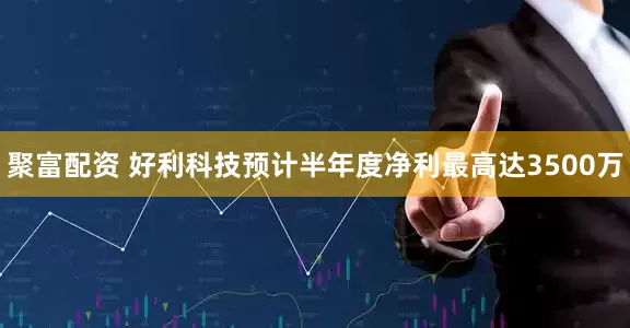 聚富配资 好利科技预计半年度净利最高达3500万
