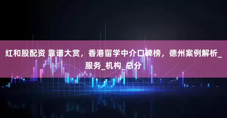 红和股配资 靠谱大赏，香港留学中介口碑榜，德州案例解析_服务_机构_总分