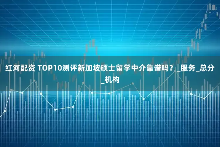 红河配资 TOP10测评新加坡硕士留学中介靠谱吗？_服务_总分_机构