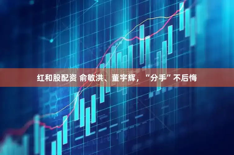 红和股配资 俞敏洪、董宇辉，“分手”不后悔
