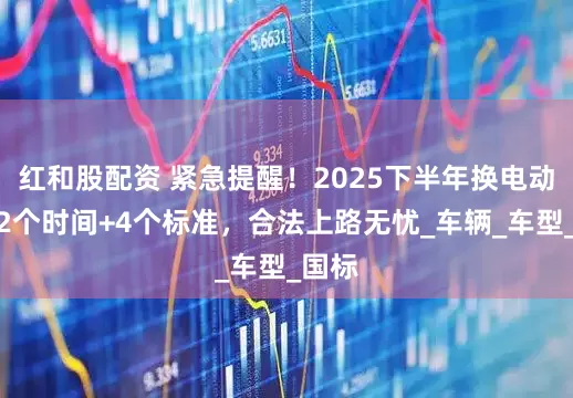 红和股配资 紧急提醒！2025下半年换电动车：2个时间+4个标准，合法上路无忧_车辆_车型_国标