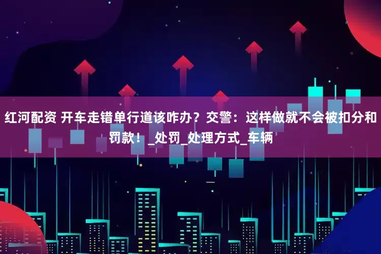 红河配资 开车走错单行道该咋办？交警：这样做就不会被扣分和罚款！_处罚_处理方式_车辆