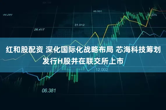 红和股配资 深化国际化战略布局 芯海科技筹划发行H股并在联交所上市