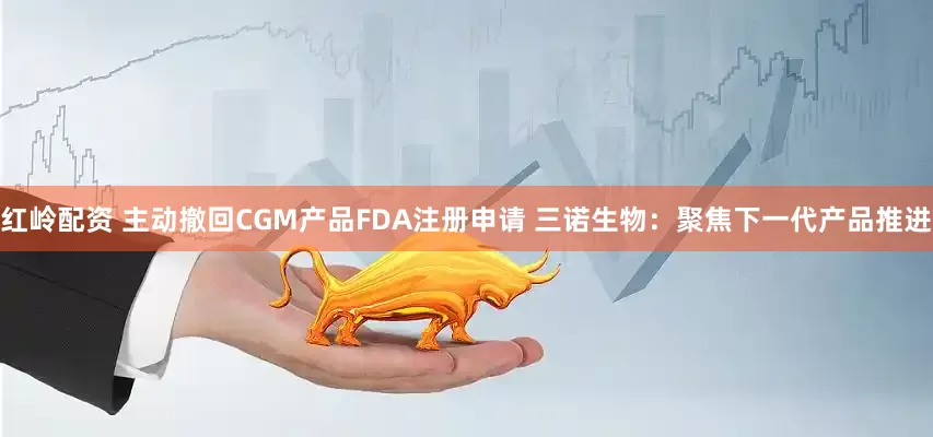 红岭配资 主动撤回CGM产品FDA注册申请 三诺生物：聚焦下一代产品推进