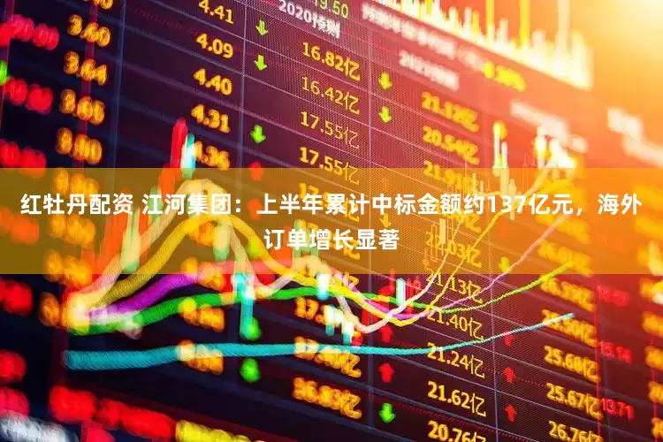 红牡丹配资 江河集团：上半年累计中标金额约137亿元，海外订单增长显著