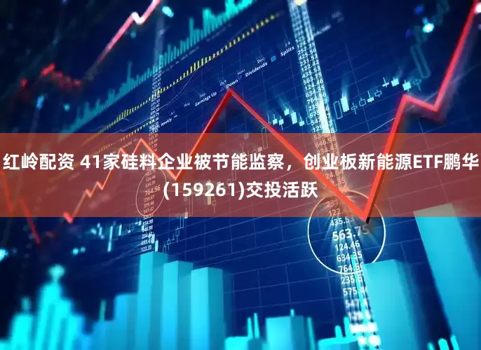 红岭配资 41家硅料企业被节能监察，创业板新能源ETF鹏华(159261)交投活跃