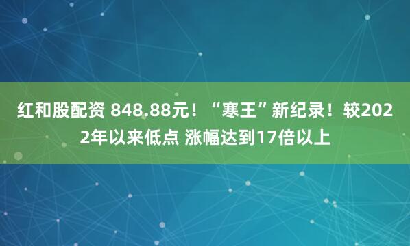 红和股配资 848.88元！“寒王”新纪录！较2022年以来低点 涨幅达到17倍以上