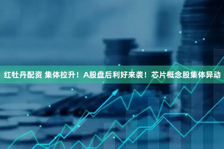 红牡丹配资 集体拉升！A股盘后利好来袭！芯片概念股集体异动