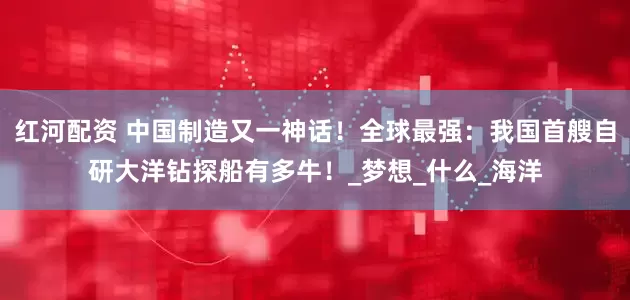 红河配资 中国制造又一神话！全球最强：我国首艘自研大洋钻探船有多牛！_梦想_什么_海洋