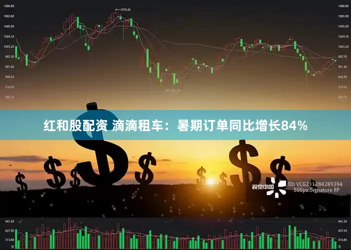 红和股配资 滴滴租车：暑期订单同比增长84%