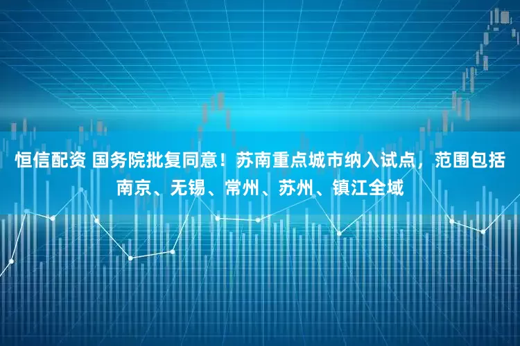 恒信配资 国务院批复同意！苏南重点城市纳入试点，范围包括南京、无锡、常州、苏州、镇江全域