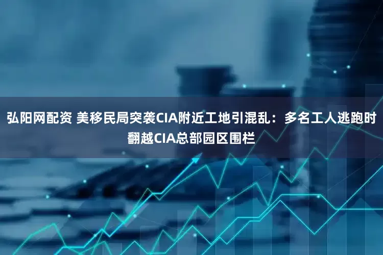 弘阳网配资 美移民局突袭CIA附近工地引混乱：多名工人逃跑时翻越CIA总部园区围栏