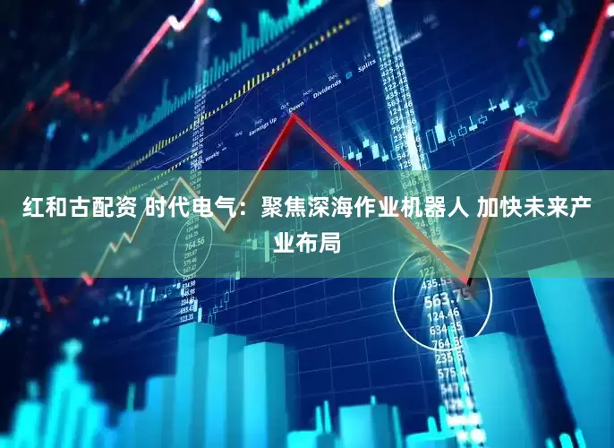 红和古配资 时代电气：聚焦深海作业机器人 加快未来产业布局