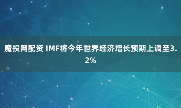 魔投网配资 IMF将今年世界经济增长预期上调至3.2%