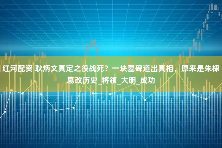 红河配资 耿炳文真定之役战死？一块墓碑道出真相，原来是朱棣篡改历史_将领_大明_成功
