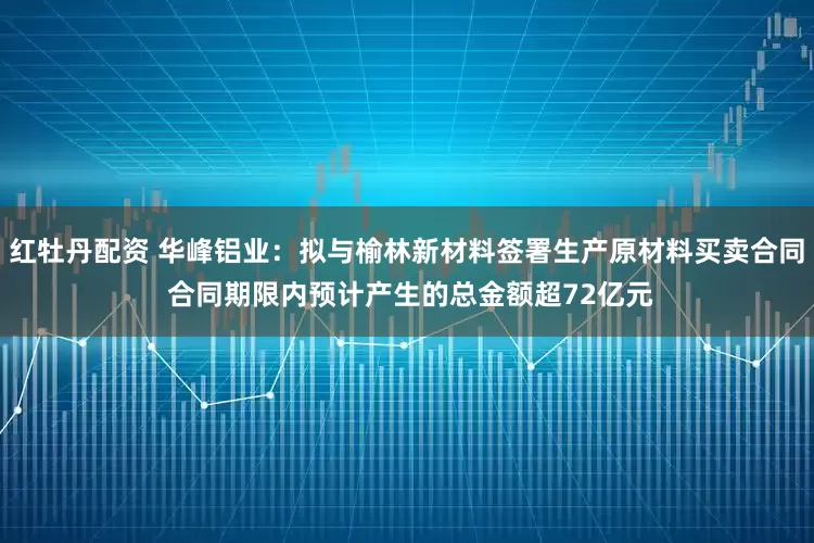 红牡丹配资 华峰铝业：拟与榆林新材料签署生产原材料买卖合同 合同期限内预计产生的总金额超72亿元