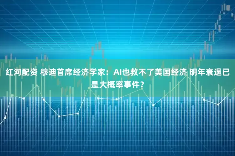 红河配资 穆迪首席经济学家：AI也救不了美国经济 明年衰退已是大概率事件？