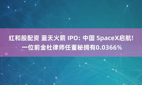 红和股配资 蓝天火箭 IPO: 中国 SpaceX启航! 一位前金杜律师任董秘拥有0.0366%