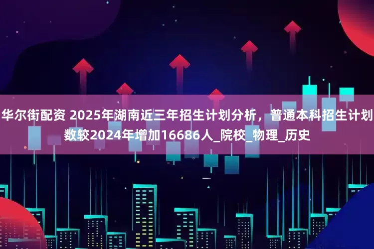 华尔街配资 2025年湖南近三年招生计划分析，普通本科招生计划数较2024年增加16686人_院校_物理_历史