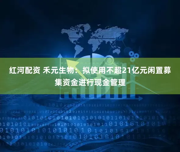 红河配资 禾元生物:拟使用不超21亿元闲置募集资金进行现金管理