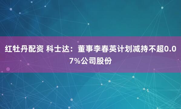 红牡丹配资 科士达：董事李春英计划减持不超0.07%公司股份