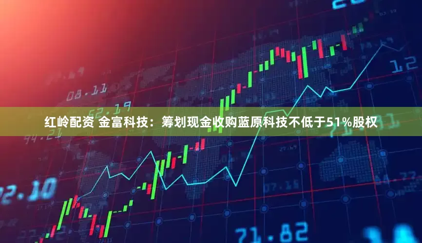 红岭配资 金富科技：筹划现金收购蓝原科技不低于51%股权