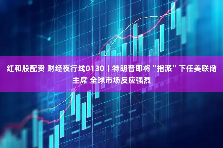 红和股配资 财经夜行线0130丨特朗普即将“指派”下任美联储主席 全球市场反应强烈